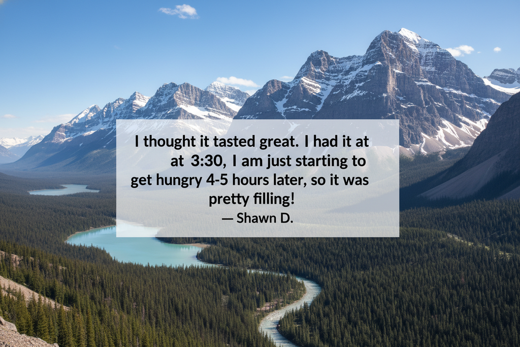 A picturesque view of the canadian rockies with this testimonial overlaid: “I thought it tasted great. I had it at 3:30, and I am just starting to get hungry 4-5 hours later, so it was pretty filling!” - Shawn D